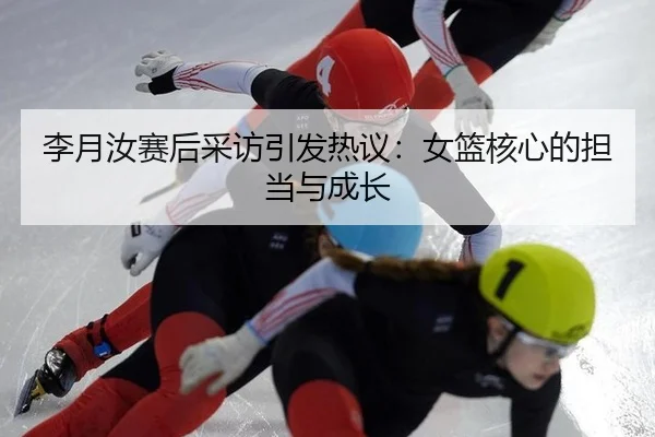 李月汝赛后采访引发热议：女篮核心的担当与成长